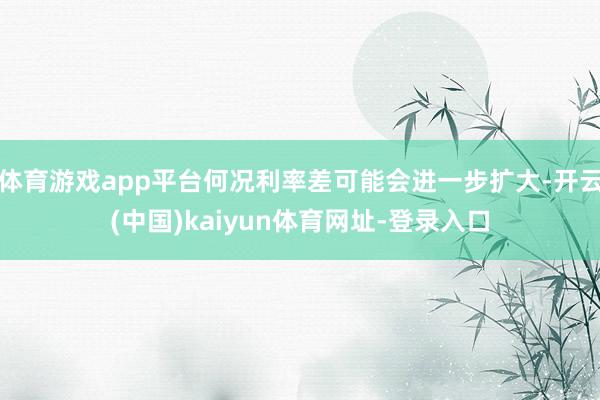 体育游戏app平台何况利率差可能会进一步扩大-开云(中国)kaiyun体育网址-登录入口