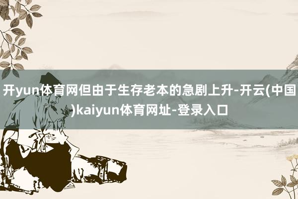 开yun体育网但由于生存老本的急剧上升-开云(中国)kaiyun体育网址-登录入口