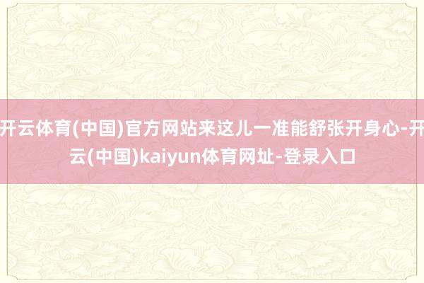 开云体育(中国)官方网站来这儿一准能舒张开身心-开云(中国)kaiyun体育网址-登录入口