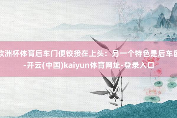 欧洲杯体育后车门便铰接在上头：另一个特色是后车窗-开云(中国)kaiyun体育网址-登录入口