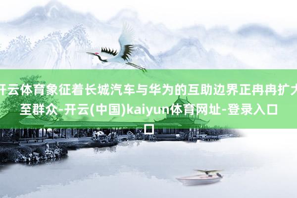 开云体育象征着长城汽车与华为的互助边界正冉冉扩大至群众-开云(中国)kaiyun体育网址-登录入口
