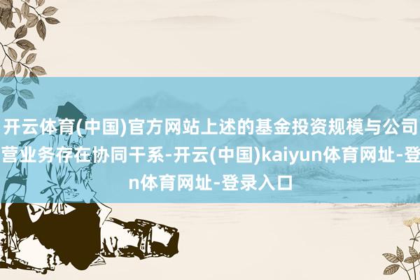 开云体育(中国)官方网站上述的基金投资规模与公司现在主营业务存在协同干系-开云(中国)kaiyun体育网址-登录入口
