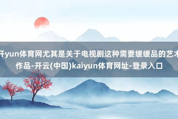 开yun体育网尤其是关于电视剧这种需要缓缓品的艺术作品-开云(中国)kaiyun体育网址-登录入口