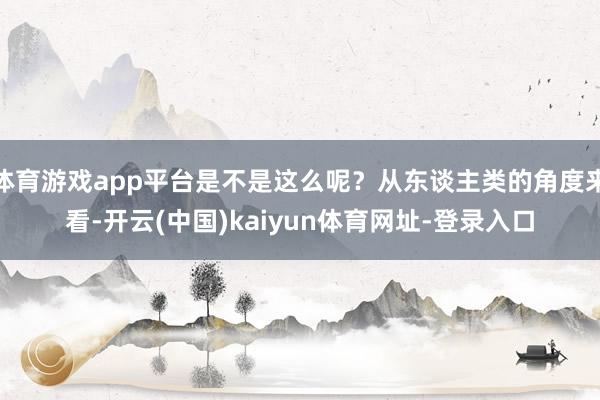 体育游戏app平台是不是这么呢？从东谈主类的角度来看-开云(中国)kaiyun体育网址-登录入口