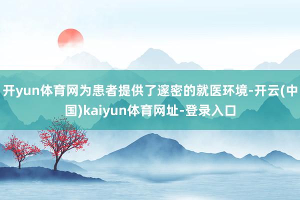 开yun体育网为患者提供了邃密的就医环境-开云(中国)kaiyun体育网址-登录入口