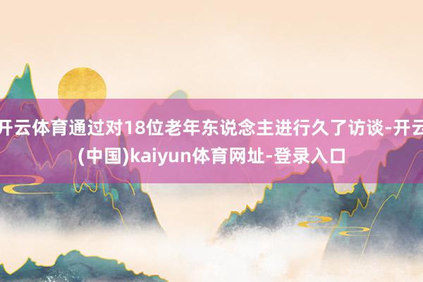 开云体育通过对18位老年东说念主进行久了访谈-开云(中国)kaiyun体育网址-登录入口