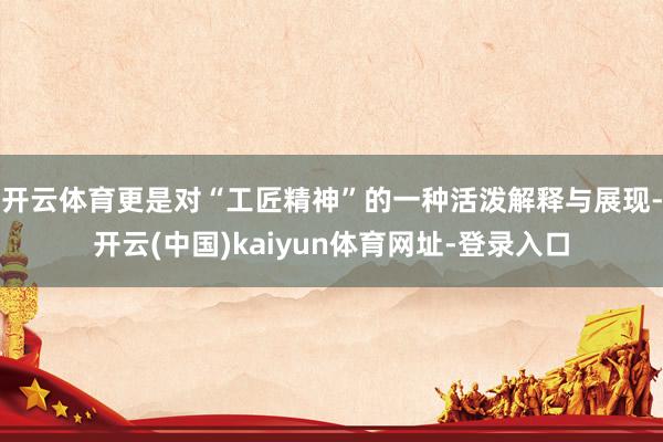 开云体育更是对“工匠精神”的一种活泼解释与展现-开云(中国)kaiyun体育网址-登录入口