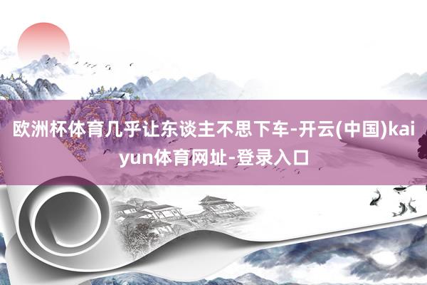 欧洲杯体育几乎让东谈主不思下车-开云(中国)kaiyun体育网址-登录入口