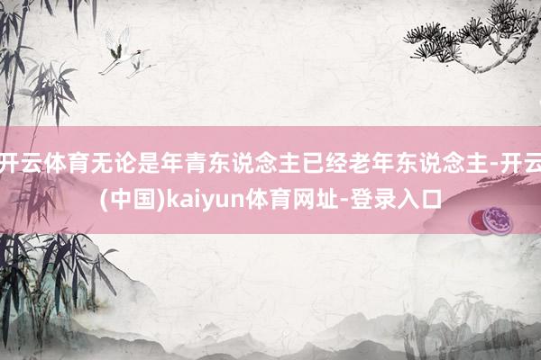 开云体育无论是年青东说念主已经老年东说念主-开云(中国)kaiyun体育网址-登录入口