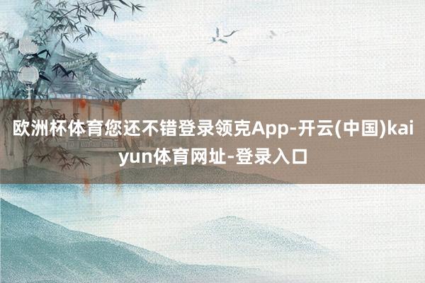 欧洲杯体育您还不错登录领克App-开云(中国)kaiyun体育网址-登录入口