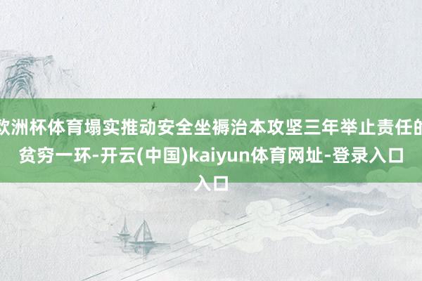 欧洲杯体育塌实推动安全坐褥治本攻坚三年举止责任的贫穷一环-开云(中国)kaiyun体育网址-登录入口