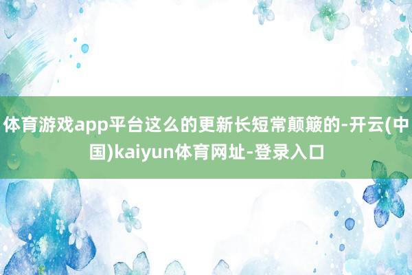 体育游戏app平台这么的更新长短常颠簸的-开云(中国)kaiyun体育网址-登录入口
