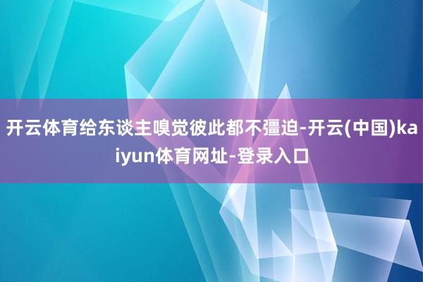开云体育给东谈主嗅觉彼此都不彊迫-开云(中国)kaiyun体育网址-登录入口