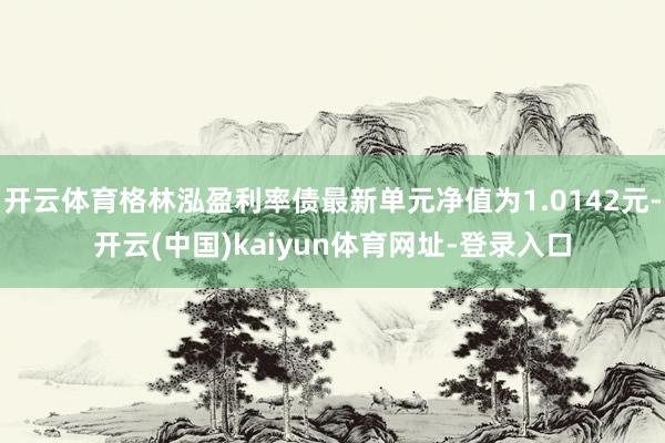 开云体育格林泓盈利率债最新单元净值为1.0142元-开云(中国)kaiyun体育网址-登录入口