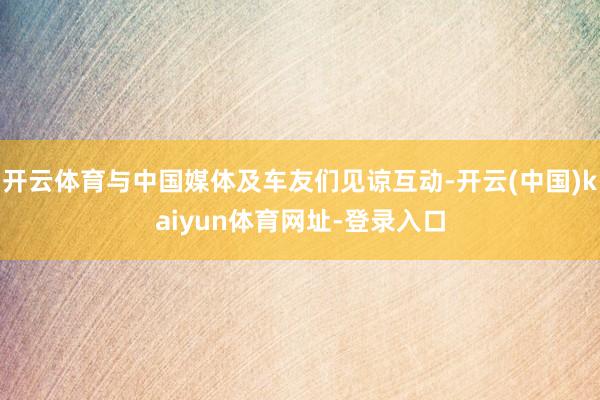 开云体育与中国媒体及车友们见谅互动-开云(中国)kaiyun体育网址-登录入口