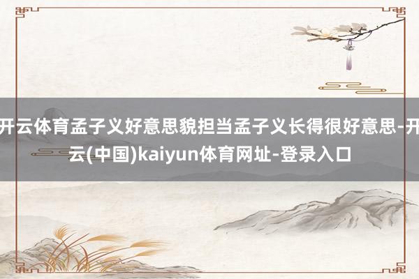 开云体育孟子义好意思貌担当孟子义长得很好意思-开云(中国)kaiyun体育网址-登录入口