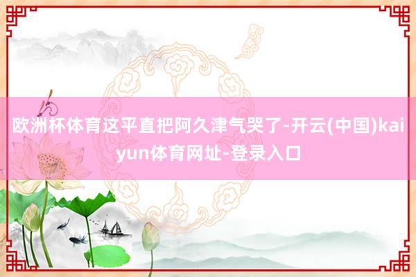 欧洲杯体育这平直把阿久津气哭了-开云(中国)kaiyun体育网址-登录入口