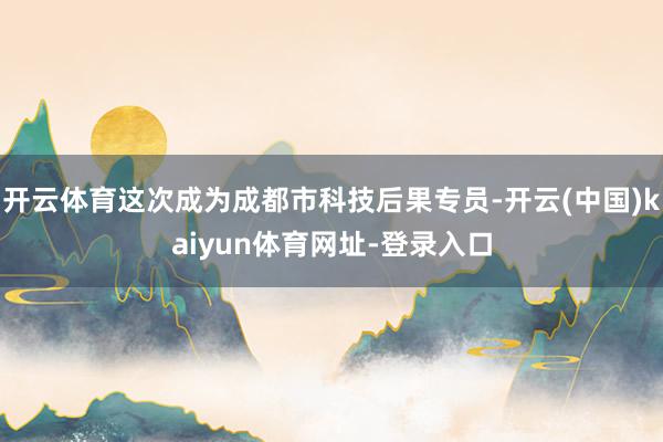 开云体育这次成为成都市科技后果专员-开云(中国)kaiyun体育网址-登录入口