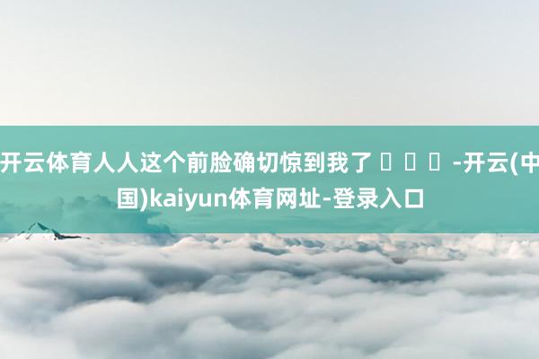开云体育人人这个前脸确切惊到我了 ​​​-开云(中国)kaiyun体育网址-登录入口