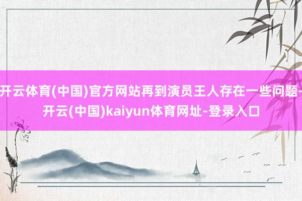 开云体育(中国)官方网站再到演员王人存在一些问题-开云(中国)kaiyun体育网址-登录入口