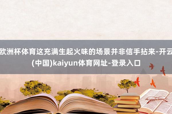 欧洲杯体育这充满生起火味的场景并非信手拈来-开云(中国)kaiyun体育网址-登录入口
