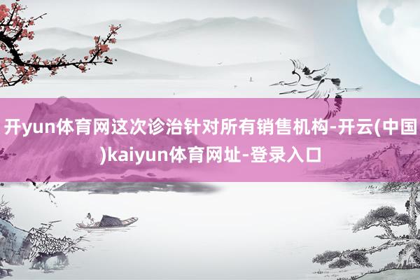 开yun体育网这次诊治针对所有销售机构-开云(中国)kaiyun体育网址-登录入口