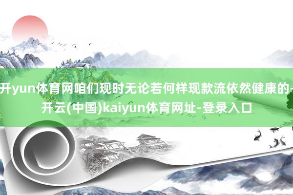 开yun体育网咱们现时无论若何样现款流依然健康的-开云(中国)kaiyun体育网址-登录入口