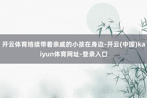 开云体育络续带着亲戚的小孩在身边-开云(中国)kaiyun体育网址-登录入口