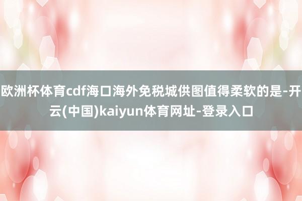 欧洲杯体育cdf海口海外免税城供图值得柔软的是-开云(中国)kaiyun体育网址-登录入口