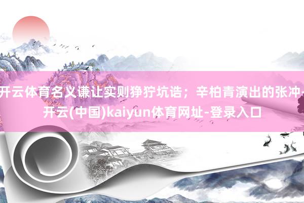 开云体育名义谦让实则狰狞坑诰；辛柏青演出的张冲-开云(中国)kaiyun体育网址-登录入口