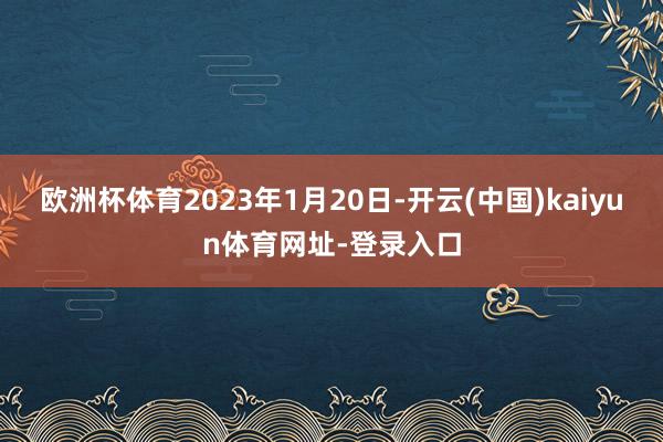 欧洲杯体育2023年1月20日-开云(中国)kaiyun体育网址-登录入口