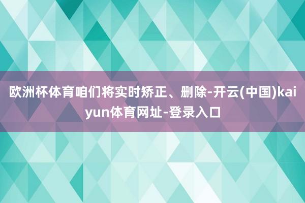 欧洲杯体育咱们将实时矫正、删除-开云(中国)kaiyun体育网址-登录入口