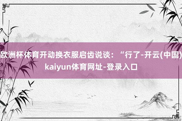 欧洲杯体育开动换衣服启齿说谈：“行了-开云(中国)kaiyun体育网址-登录入口