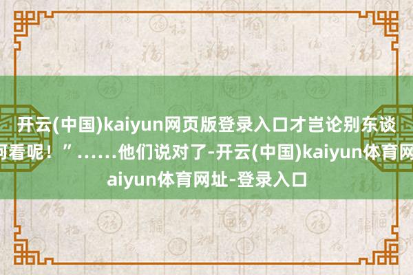 开云(中国)kaiyun网页版登录入口才岂论别东谈主奈何说奈何看呢！”……他们说对了-开云(中国)kaiyun体育网址-登录入口