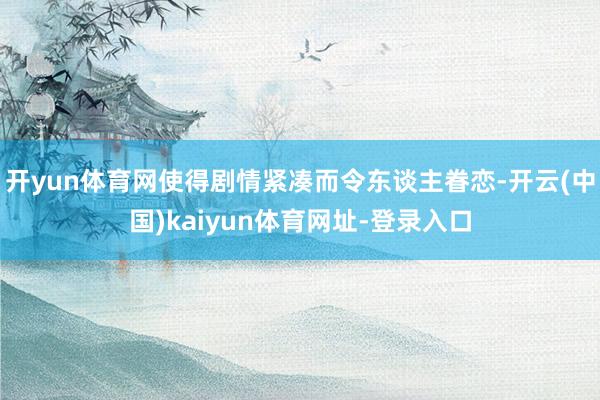 开yun体育网使得剧情紧凑而令东谈主眷恋-开云(中国)kaiyun体育网址-登录入口