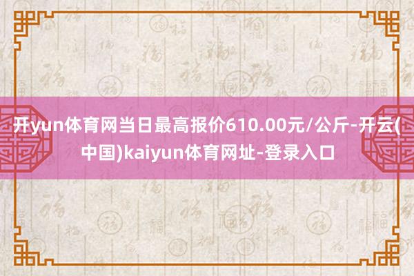 开yun体育网当日最高报价610.00元/公斤-开云(中国)kaiyun体育网址-登录入口
