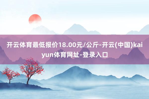 开云体育最低报价18.00元/公斤-开云(中国)kaiyun体育网址-登录入口