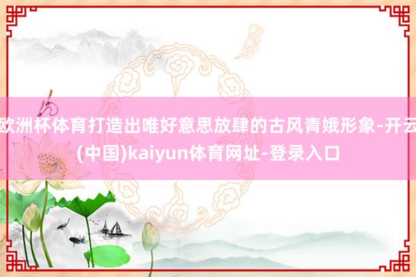 欧洲杯体育打造出唯好意思放肆的古风青娥形象-开云(中国)kaiyun体育网址-登录入口