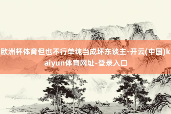 欧洲杯体育但也不行单纯当成坏东谈主-开云(中国)kaiyun体育网址-登录入口