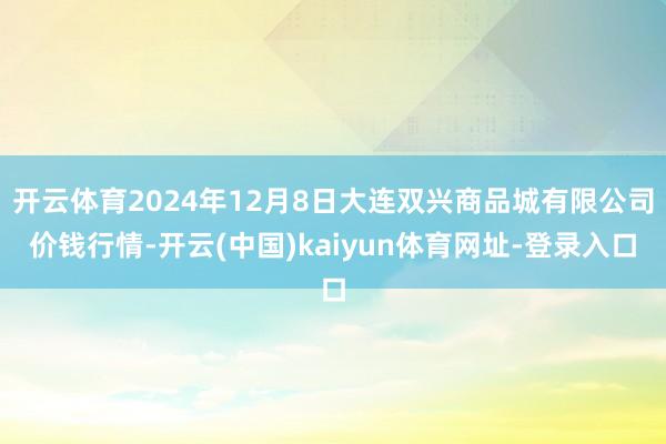 开云体育2024年12月8日大连双兴商品城有限公司价钱行情-开云(中国)kaiyun体育网址-登录入口