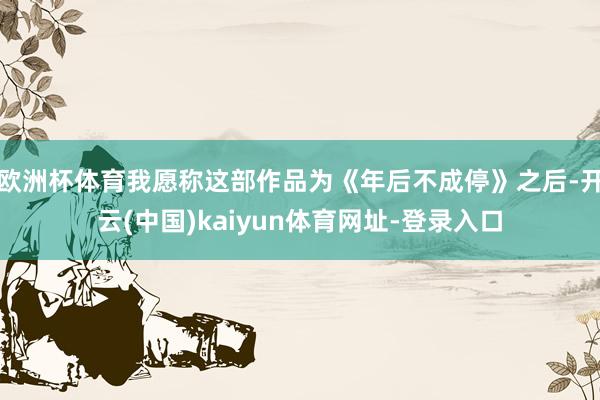 欧洲杯体育我愿称这部作品为《年后不成停》之后-开云(中国)kaiyun体育网址-登录入口
