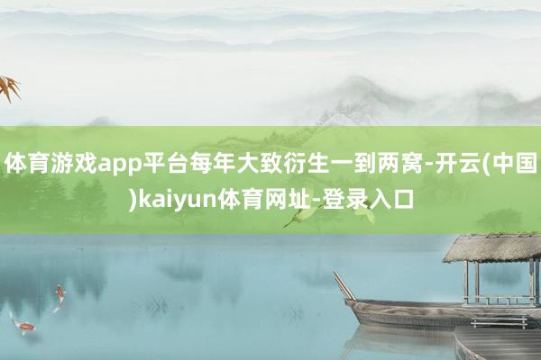 体育游戏app平台每年大致衍生一到两窝-开云(中国)kaiyun体育网址-登录入口