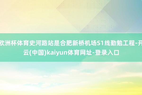 欧洲杯体育史河路站是合肥新桥机场S1线勤勉工程-开云(中国)kaiyun体育网址-登录入口