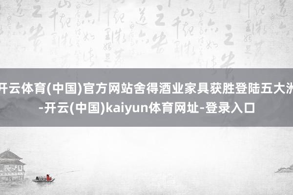 开云体育(中国)官方网站舍得酒业家具获胜登陆五大洲-开云(中国)kaiyun体育网址-登录入口
