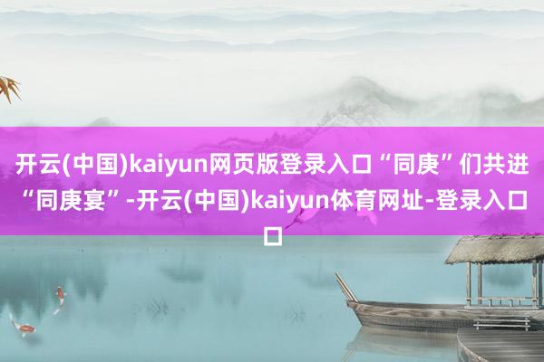 开云(中国)kaiyun网页版登录入口“同庚”们共进“同庚宴”-开云(中国)kaiyun体育网址-登录入口