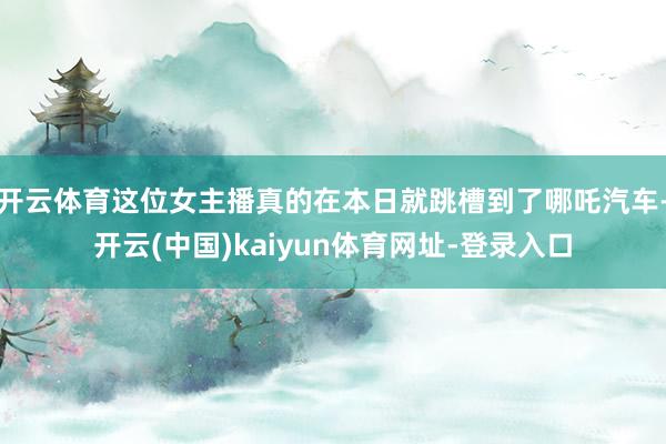 开云体育这位女主播真的在本日就跳槽到了哪吒汽车-开云(中国)kaiyun体育网址-登录入口