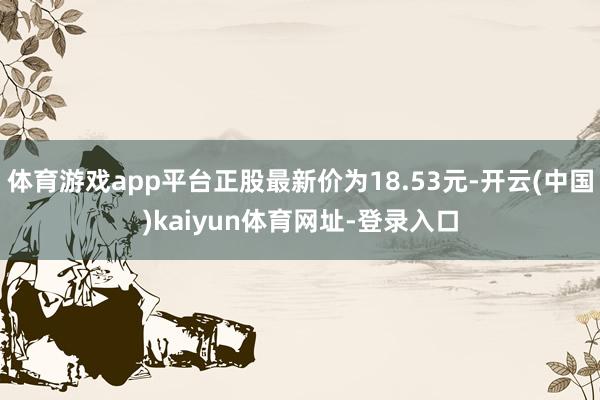 体育游戏app平台正股最新价为18.53元-开云(中国)kaiyun体育网址-登录入口