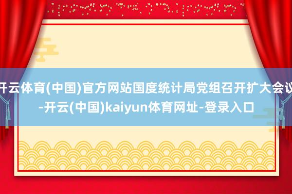 开云体育(中国)官方网站国度统计局党组召开扩大会议-开云(中国)kaiyun体育网址-登录入口