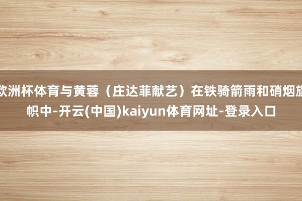 欧洲杯体育与黄蓉（庄达菲献艺）在铁骑箭雨和硝烟旗帜中-开云(中国)kaiyun体育网址-登录入口