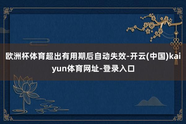 欧洲杯体育超出有用期后自动失效-开云(中国)kaiyun体育网址-登录入口